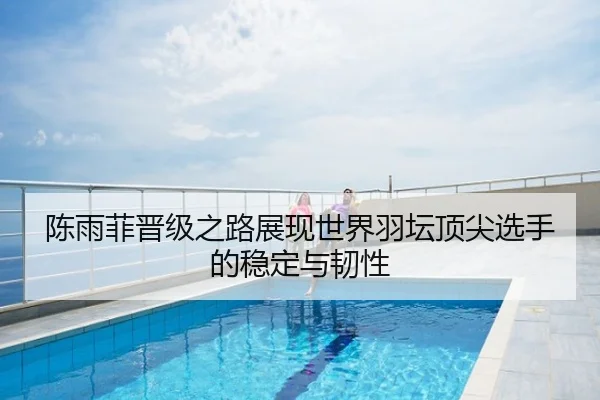 陈雨菲晋级之路展现世界羽坛顶尖选手的稳定与韧性