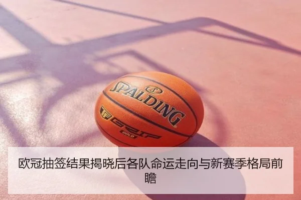 欧冠抽签结果揭晓后各队命运走向与新赛季格局前瞻