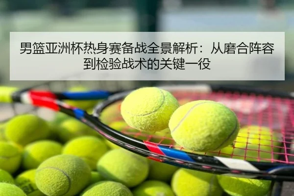 男篮亚洲杯热身赛备战全景解析：从磨合阵容到检验战术的关键一役