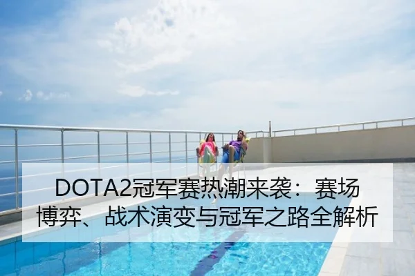 DOTA2冠军赛热潮来袭：赛场博弈、战术演变与冠军之路全解析