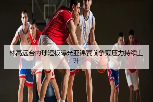 林高远台内球短板曝光亚锦赛前争冠压力持续上升