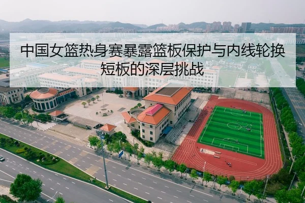 中国女篮热身赛暴露篮板保护与内线轮换短板的深层挑战
