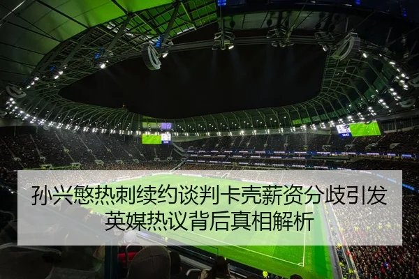 孙兴慜热刺续约谈判卡壳薪资分歧引发英媒热议背后真相解析