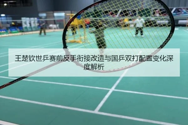王楚钦世乒赛前反手衔接改造与国乒双打配置变化深度解析