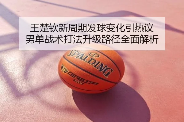 王楚钦新周期发球变化引热议 男单战术打法升级路径全面解析